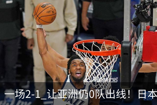 一场2-1 让亚洲仍0队出线！日本进退两难：放水不遇巴西 也要碰法国