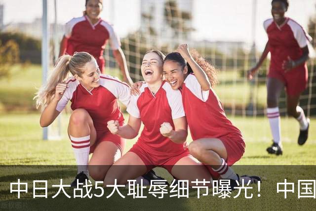 中日大战5大耻辱细节曝光！中国男篮惨输19分，比输球本身更吓人