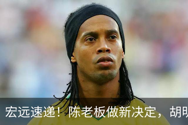 宏远速递！陈老板做新决定，胡明轩深夜发声，广东两小将入选U17国青