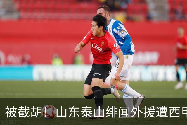 被截胡！山东泰山绯闻外援遭西甲豪门争抢，夏窗换外援又泡汤了